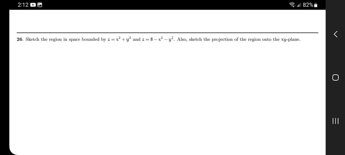 ### Problem 26: 3D Region Bounded by Parabolic Surfaces

**Task:**
Sketch the region in space bounded by the equations:

\[ z = x^2 + y^2 \]
\[ z = 8 - x^2 - y^2 \]

Also, sketch the projection of the region onto the xy-plane.

**Explanation:**

1. **Understanding the Surfaces:**
   - The equation \( z = x^2 + y^2 \) represents a paraboloid opening upwards.
   - The equation \( z = 8 - x^2 - y^2 \) represents a paraboloid opening downwards, shifted 8 units upwards.

2. **Intersection Curve:**
   - Set the two equations equal to find the intersection:
     \[ x^2 + y^2 = 8 - x^2 - y^2 \]
     \[ 2x^2 + 2y^2 = 8 \]
     \[ x^2 + y^2 = 4 \]

   This equation represents a circle with radius 2 in the xy-plane.

3. **Projection onto the xy-plane:**
   - The projection onto the xy-plane is the circle \( x^2 + y^2 = 4 \).

### Graphical Representation:
For an accurate sketch, follow these steps:

**3D Sketch:**
- Draw the upward-opening paraboloid \( z = x^2 + y^2 \).
- Draw the downward-opening paraboloid shifted up by 8 units, \( z = 8 - x^2 - y^2 \).
- Highlight the region enclosed between these two surfaces.

**2D Projection:**
- Draw the circle \( x^2 + y^2 = 4 \) on the xy-plane.

By visualizing these steps, you can see how the two parabolic surfaces intersect and the bounded region they form in space. The projection clearly outlines the circular boundary in the xy-plane.