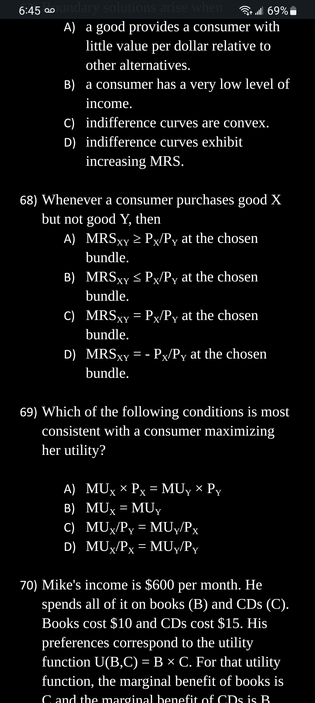 6:45 ∞oundary solutions arise when
| 69%
A) a good provides a consumer with
little value per dollar relative to
other alternatives.
B) a consumer has a very low level of
income.
C) indifference curves are convex.
D) indifference curves exhibit
increasing MRS.
68) Whenever a consumer purchases good X
but not good Y, then
A) MRSxy ≥ Px/Py at the chosen
bundle.
B)
C) MRSxy= Px/Py at the chosen
bundle.
D) MRSxy=-Px/Py at the chosen
MRSxy ≤ Px/Py at the chosen
bundle.
bundle.
69) Which of the following conditions is most
consistent with a consumer maximizing
her utility?
A) MUX × Px = MUY × Py
B) MUX = MUY
C)
MUx/Py = MUY/Px
D) MUX/Px = MUY/Py
70) Mike's income is $600 per month. He
spends all of it on books (B) and CDs (C).
Books cost $10 and CDs cost $15. His
preferences correspond to the utility
function U(B,C) = B × C. For that utility
function, the marginal benefit of books is
C and the marginal benefit of CDs is B