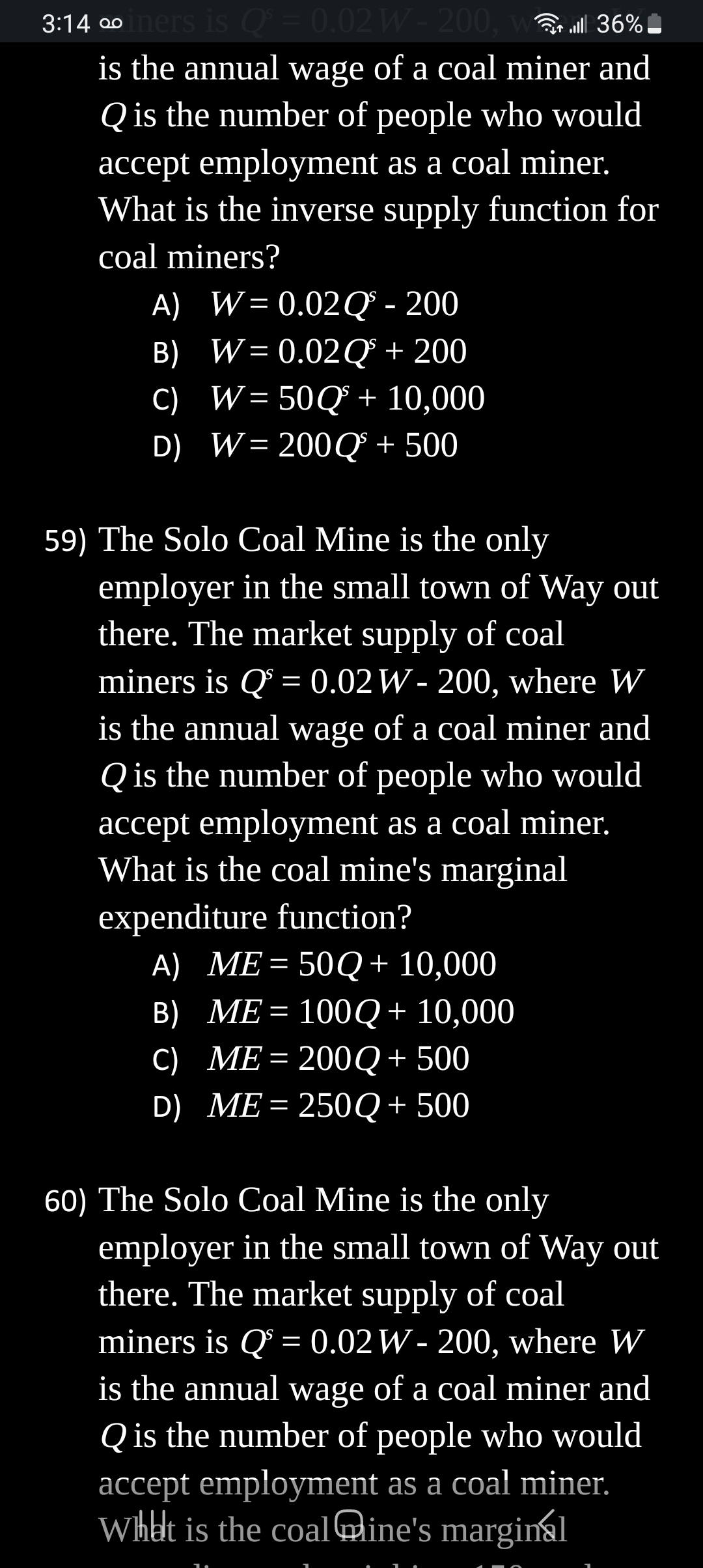 3:14 ∞iners is Qs = 0.02 W- 200, wall 36%
is the annual wage of a coal miner and
Q is the number of people who would
accept employment as a coal miner.
What is the inverse supply function for
coal miners?
A) W=0.02Q³ - 200
B) W=0.02Q³ + 200
C) W = 50Q + 10,000
D) W = 200Q³ + 500
59) The Solo Coal Mine is the only
employer in the small town of Way out
there. The market supply of coal
miners is Q = 0.02 W - 200, where W
is the annual wage of a coal miner and
Q is the number of people who would
accept employment as a coal miner.
What is the coal mine's marginal
expenditure function?
A) ME = 50Q + 10,000
B) ME= 100Q + 10,000
C) ME = 200Q + 500
D) ME=250Q + 500
60) The Solo Coal Mine is the only
employer in the small town of Way out
there. The market supply of coal
miners is Q = 0.02 W- 200, where W
is the annual wage of a coal miner and
Q is the number of people who would
accept employment as a coal miner.
What is the coaline's marginal