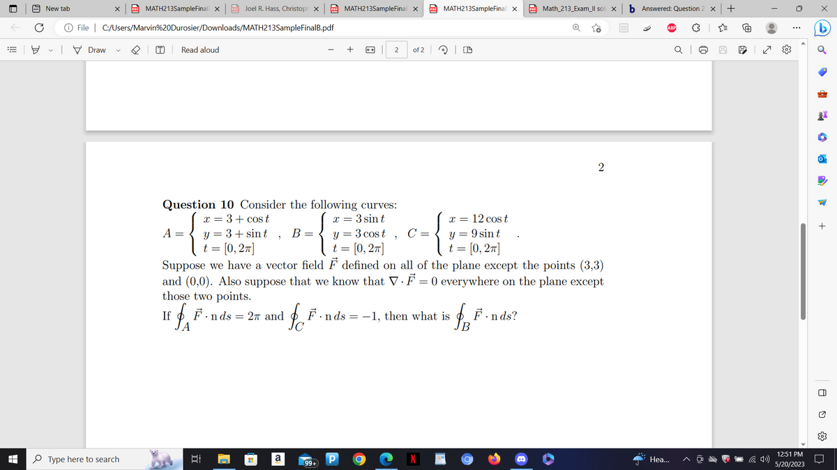 I
New tab
X PDF MATH213SampleFinal X PDF Joel R. Hass, Christoph X PDF MATH213SampleFinal X
File | C:/Users/Marvin%20Durosier/Downloads/MATH213SampleFinalB.pdf
Draw
Type here to search
(T) Read aloud
Question 10 Consider the following curves:
x = 3 + cos t
x = 3 sint
A
=
y = 3 + sin t B =
t = [0, 2π]
발
2
fF.nds = 27 and
A
H
a
fo
2 of 2
y = 3 cost C =
t = [0, 2π]
Suppose we have a vector field F defined on all of the plane except the points (3,3)
and (0,0). Also suppose that we know that V. F = 0 everywhere on the plane except
those two points.
If
99+
Р
"
O
PDF MATH213SampleFinall X
F.nds = -1, then what is
x = 12 cost
y = 9 sin t
t = [0, 2π]
A=
$²
B
PDF Math_213_Exam_Il sol X
F.nds?
2
b Answered: Question 2 X +
Hea...
J
60
0
12:51 PM
5/20/2023
d
+
8
U