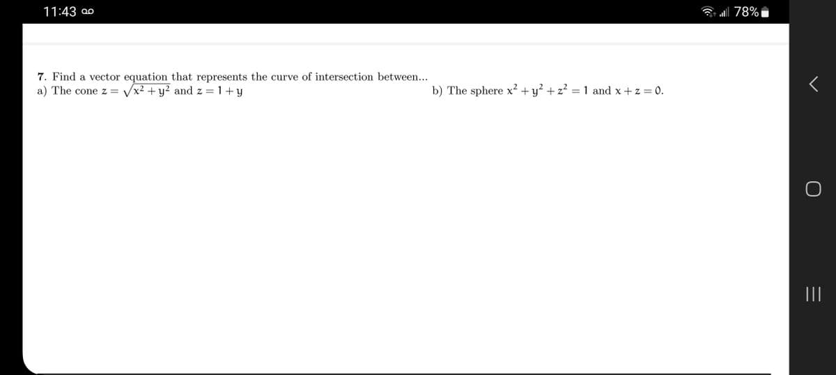 11:43
7. Find a vector equation that represents the curve of intersection between...
a) The cone z= √x² + y² and z=1+y
b) The sphere x² + y² + z² = 1 and x + z = 0.
all 78%
O
|||