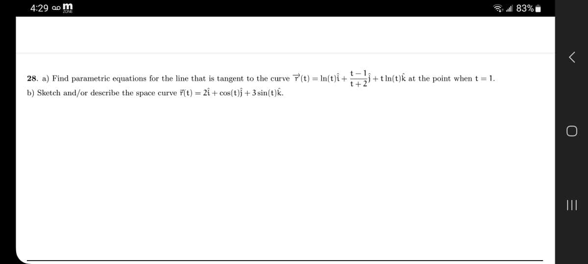 mܩܘ 4:29
ZONE
t - 1
28. a) Find parametric equations for the line that is tangent to the curve r'(t) = ln(t)î +
b) Sketch and/or describe the space curve r(t) = 2î + cos(t)j +3 sin(t)k.
t+2
ĵ+tln(t)k at the point when t = 1.
83%
O
|||