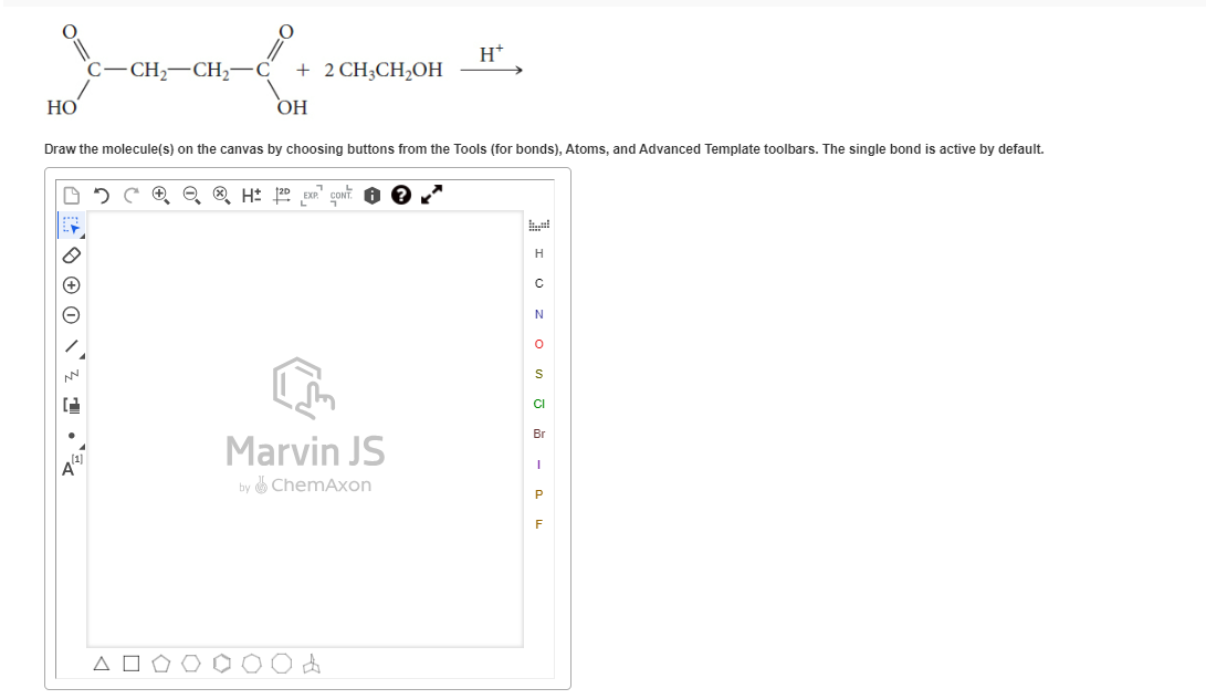 HO
C-CH₂-CH₂-
² ²1.
2
+ 2 CH3CH₂OH
Draw the molecule(s) on the canvas by choosing buttons from the Tools (for bonds), Atoms, and Advanced Template toolbars. The single bond is active by default.
A
OH
H2D EXP
H+
Marvin JS
by ChemAxon
H
C
N
0
S
C
Br
I
P
F