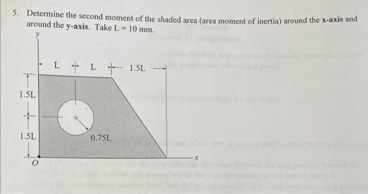 5. Determine the second moment of the shaded area (area moment of inertia) around the x-axis and
around the y-axis. Take L 10 mm.
L L+ 1.5L
1.5L
1.5L
0.75L
