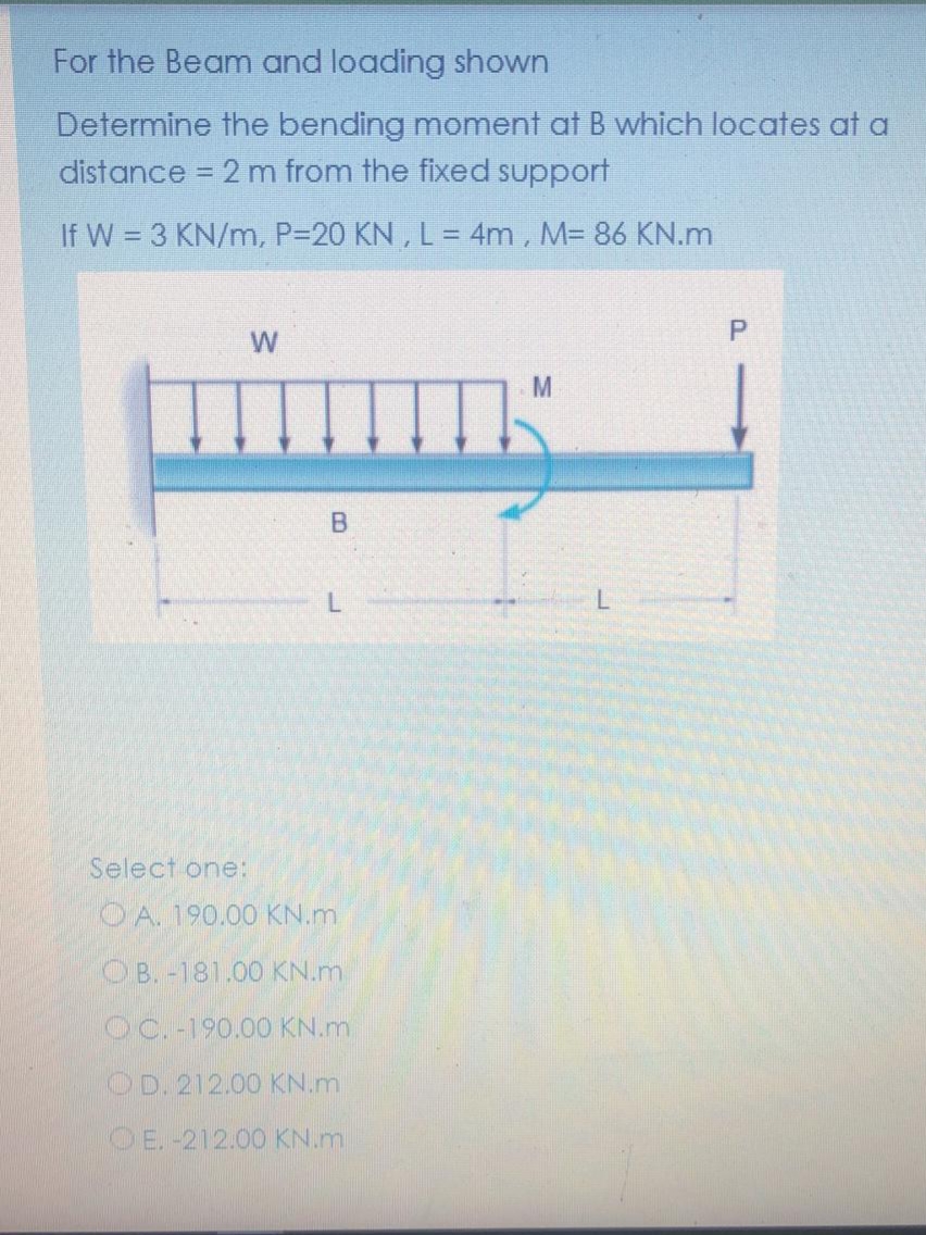 For the Beam and loading shown
Determine the bending moment at B which locates at a
distance = 2 m from the fixed support
%3D
If W = 3 KN/m, P=20 KN , L = 4m, M= 86 KN.m
P.
B.
L.
Select one:
OA. 190.00 KN.m
OB. -181.00 KN.m
OC. -190.00 KN.m
OD. 212.00 KN.m
OE.-212.00 KN.m
