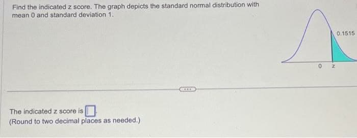 Find the indicated z score. The graph depicts the standard normal distribution with
mean 0 and standard deviation 1.
The indicated z score is
(Round to two decimal places as needed.)
0 Z
0.1515