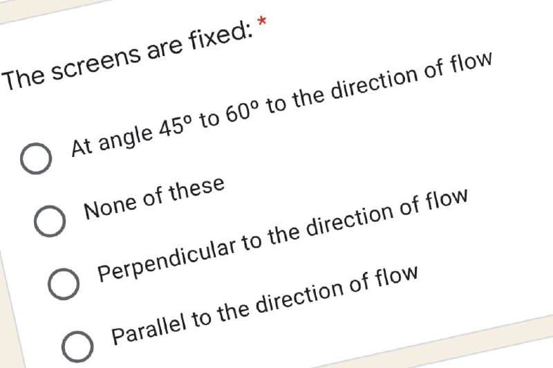 The screens are fixed:
O At angle 45° to 60° to the direction of flow
O None of these
O Perpendicular to the direction of flow
Parallel to the direction of flow
