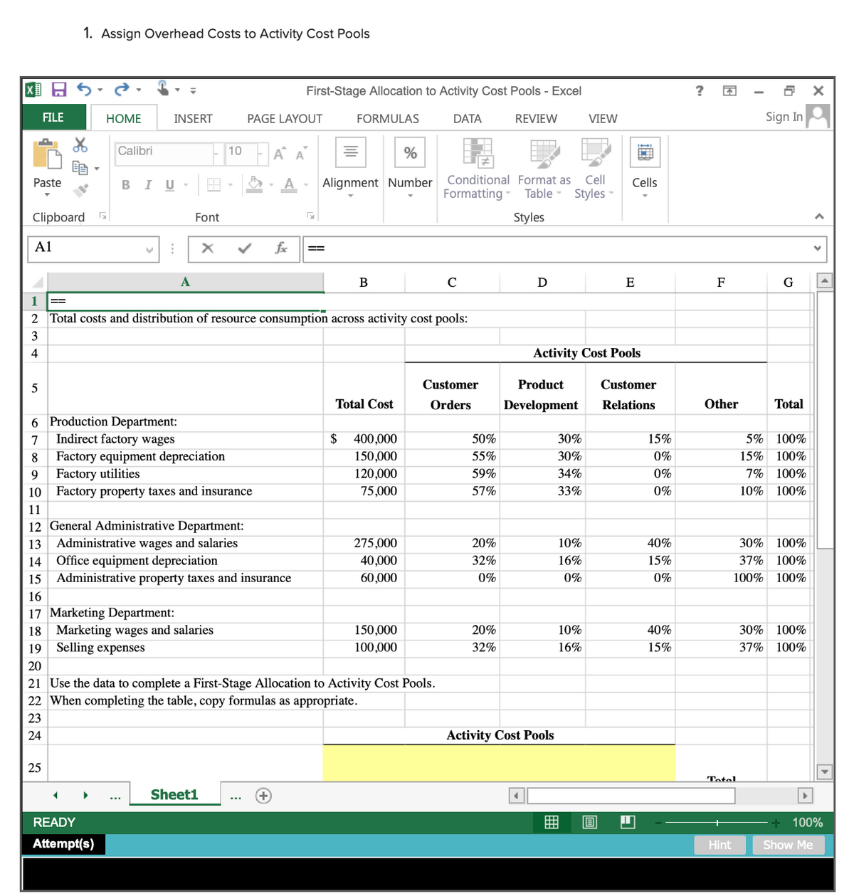 1. Assign Overhead Costs to Activity Cost Pools
国日
First-Stage Allocation to Activity Cost Pools - Excel
Sign In
FILE
HOME
INSERT
PAGE LAYOUT
FORMULAS
DATA
REVIEW
VIEW
Calibri
-A A
10
Paste
BIU
- A -
Alignment Number
Conditional Format as
Cell
Cells
Formatting - Table - Styles -
Clipboard
Font
Styles
A1
fx
A
C
E
F
G
1
==
2 Total costs and distribution of resource consumption across activity cost pools:
3
4
Activity Cost Pools
Customer
Product
Customer
Total Cost
Orders
Development
Relations
Other
Total
6 Production Department:
7
Indirect factory wages
$
400,000
50%
30%
15%
5% 100%
Factory equipment depreciation
Factory utilities
10 Factory property taxes and insurance
8
150,000
55%
30%
0%
15% 100%
9
120,000
59%
34%
0%
7%
100%
75,000
57%
33%
0%
10%
100%
11
12 General Administrative Department:
Administrative wages and salaries
Office equipment depreciation
13
275,000
20%
10%
40%
30% 100%
14
40,000
32%
16%
15%
37%
100%
15
Administrative property taxes and insurance
60,000
0%
0%
0%
100%
100%
16
17 Marketing Department:
18 Marketing wages and salaries
Selling expenses
150,000
20%
10%
40%
30% 100%
19
100,000
32%
16%
15%
37% 100%
20
21 Use the data to complete a First-Stage Allocation to Activity Cost Pools.
22 When completing the table, copy formulas as appropriate.
23
24
Activity Cost Pools
25
Totel
Sheet1
READY
100%
Attempt(s)
Hint
Show Me
