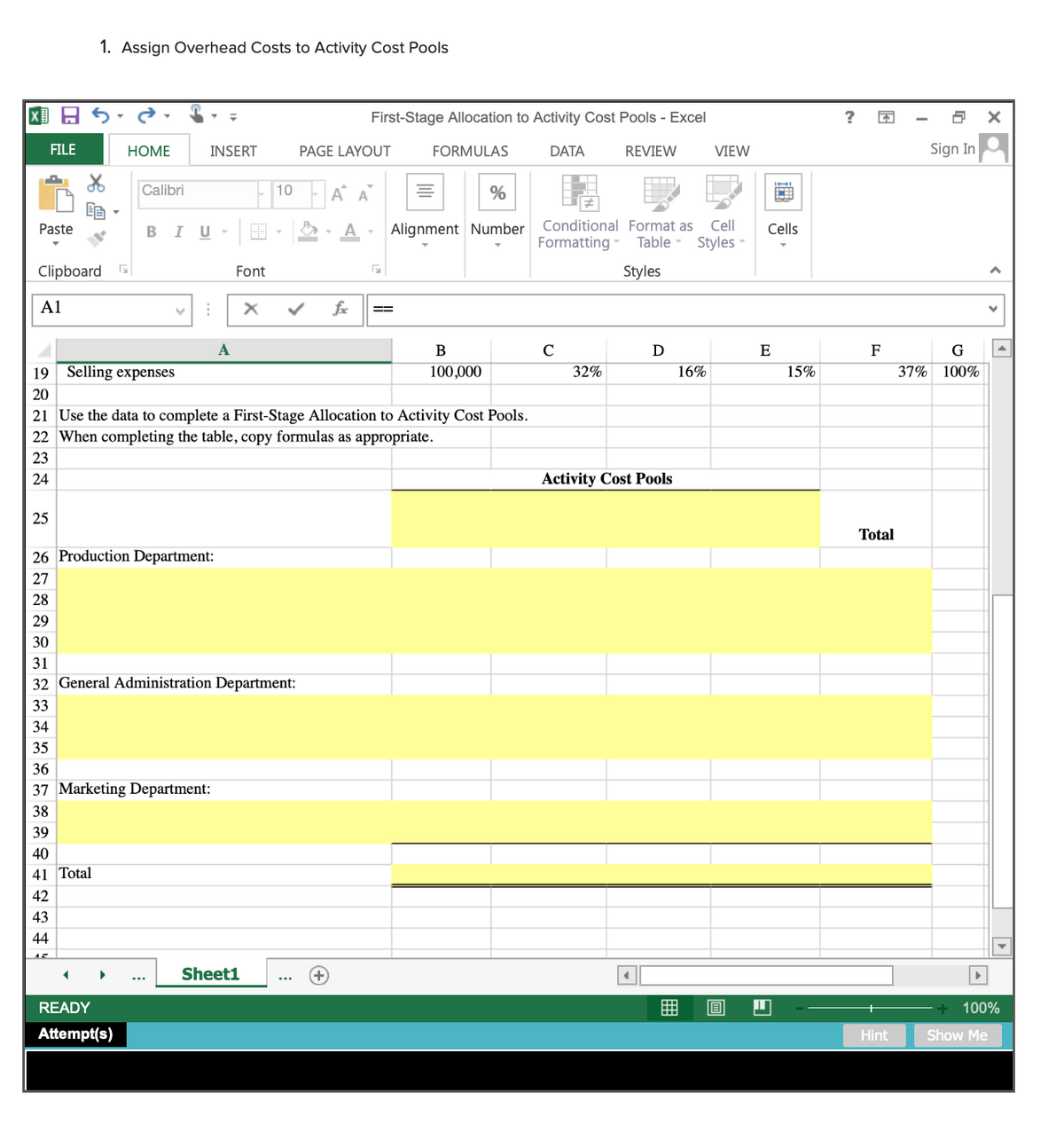 1. Assign Overhead Costs to Activity Cost Pools
First-Stage Allocation to Activity Cost Pools - Excel
FILE
HOME
INSERT
PAGE LAYOUT
FORMULAS
DATA
REVIEW
VIEW
Sign In
Calibri
10
%
Paste
BIU-
Alignment Number
Conditional Format as
Cell
Cells
Formatting
Table - Styles -
Clipboard
Font
Styles
A1
fx
==
A
B
C
D
E
F
G
19 Selling expenses
100,000
32%
16%
15%
37% 100%
20
21 Use the data to complete a First-Stage Allocation to Activity Cost Pools.
22 When completing the table, copy formulas as appropriate.
23
24
Activity Cost Pools
25
Total
26 Production Department:
27
28
29
30
31
32 General Administration Department:
33
34
35
36
37 Marketing Department:
38
39
40
41 Total
42
43
44
Sheet1
READY
100%
Attempt(s)
Hint
Show Me
囲
