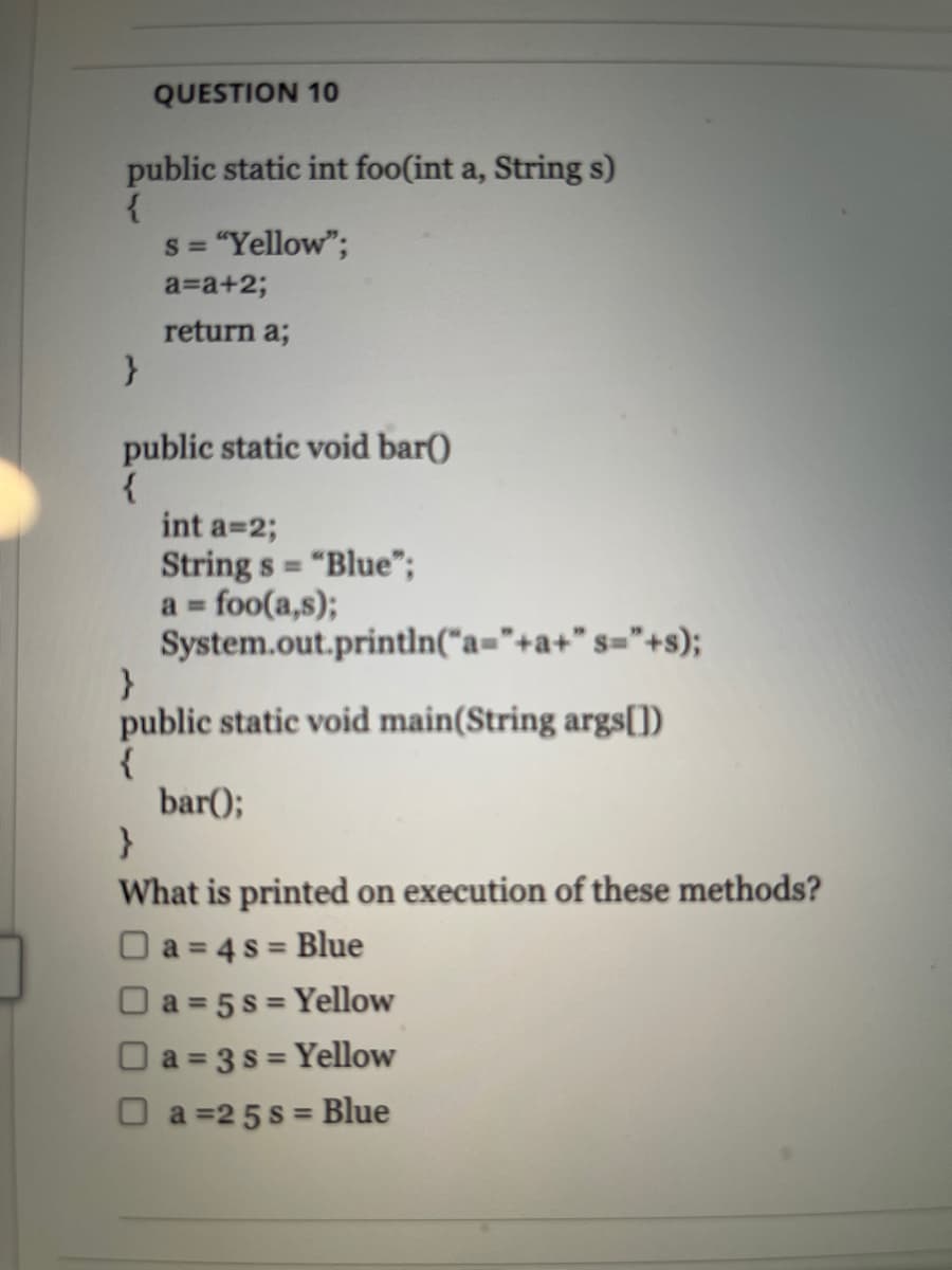 QUESTION 10
public static int foo(int a, String s)
s = "Yellow";
a=a+23;
return a;
public static void bar()
int a=2;
String s = "Blue";
a foo(a,s);
System.out.println("a="+a+" s="+s);
%3D
public static void main(String args[])
bar();
What is printed on execution of these methods?
O a = 4 s = Blue
O a = 5 s = Yellow
O a = 3 s = Yellow
O a =25 s = Blue
