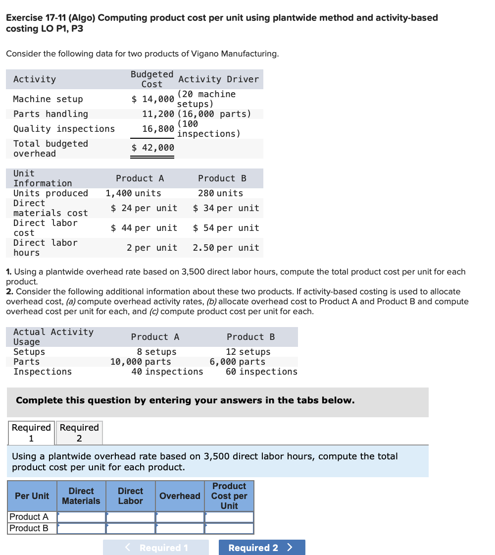 Exercise 17-11 (Algo) Computing product cost per unit using plantwide method and activity-based
costing LO P1, P3
Consider the following data for two products of Vigano Manufacturing.
Activity
Budgeted
Cost
Activity Driver
(20 machine
setups)
11,200 (16,000 parts)
(100
inspections)
Machine setup
$ 14,000
Parts handling
Quality inspections
16,800
Total budgeted
overhead
$ 42,000
Unit
Information
Units produced
Direct
materials cost
Product A
Product B
1,400 units
280 units
$ 24 per unit
$ 34 per unit
Direct labor
cost
Direct labor
hours
$ 44 per unit
$ 54 per unit
2 per unit
2.50 per unit
1. Using a plantwide overhead rate based on 3,500 direct labor hours, compute the total product cost per unit for each
product.
2. Consider the following additional information about these two products. If activity-based costing is used to allocate
overhead cost, (a) compute overhead activity rates, (b) allocate overhead cost to Product A and Product B and compute
overhead cost per unit for each, and (c) compute product cost per unit for each.
Actual Activity
Usage
Setups
Parts
Inspections
Product A
Product B
8 setups
10,000 parts
40 inspections
12 setups
6,000 parts
60 inspections
Complete this question by entering your answers in the tabs below.
Required Required
1
2
Using a plantwide overhead rate based on 3,500 direct labor hours, compute the total
product cost per unit for each product.
Product
Direct
Direct
Cost per
Unit
Per Unit
Overhead
Materials
Labor
Product A
Product B
Required 1
Required 2 >
