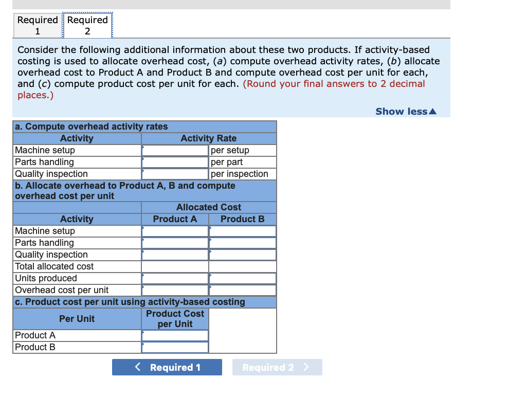 Required Required
1
Consider the following additional information about these two products. If activity-based
costing is used to allocate overhead cost, (a) compute overhead activity rates, (b) allocate
overhead cost to Product A and ProductB and compute overhead cost per unit for each,
and (c) compute product cost per unit for each. (Round your final answers to 2 decimal
places.)
Show lessA
a. Compute overhead activity rates
Activity Rate
|per setup
per part
per inspection
Activity
Machine setup
Parts handling
Quality inspection
b. Allocate overhead to Product A, B and compute
overhead cost per unit
Allocated Cost
Activity
Product A
Product B
Machine setup
Parts handling
Quality inspection
Total allocated cost
Units produced
Overhead cost per unit
c. Product cost per unit using activity-based costing
Product Cost
Per Unit
per Unit
Product A
Product B
< Required 1
Required 2 >
