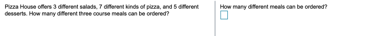 Pizza House offers 3 different salads, 7 different kinds of pizza, and 5 different
desserts. How many different three course meals can be ordered?
How many different meals can be ordered?
