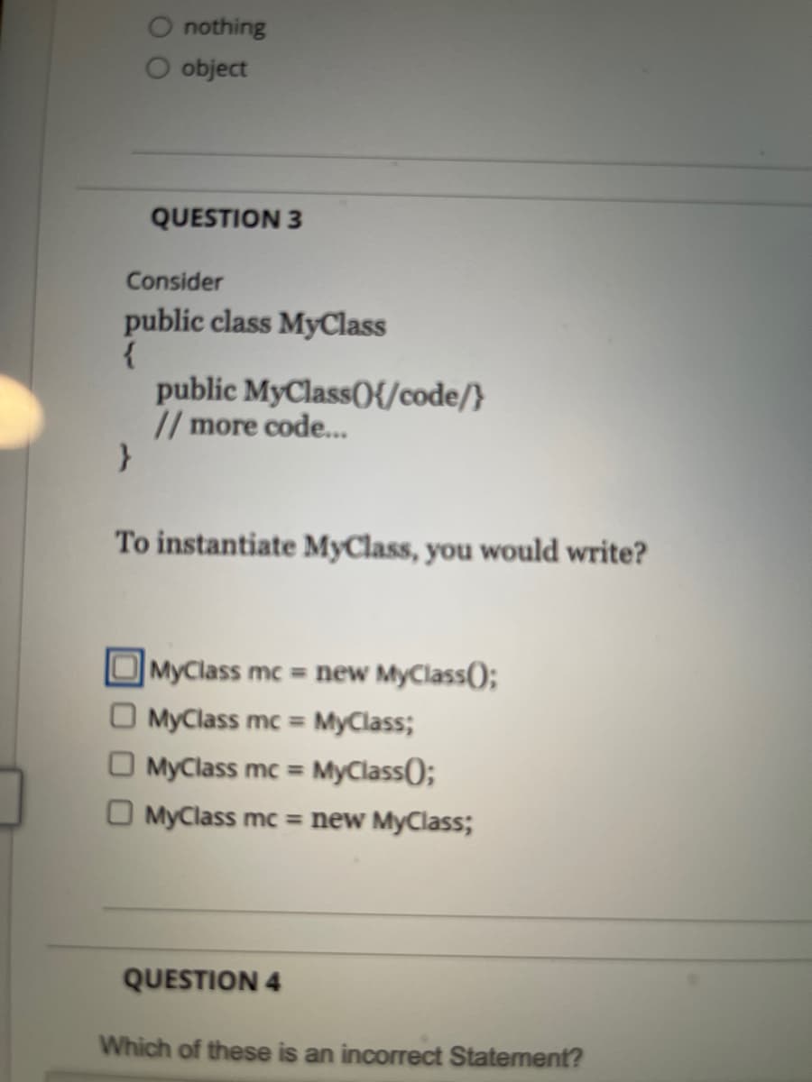 O nothing
O object
QUESTION 3
Consider
public class MyClass
public MyClass(){/code/}
// more code...
To instantiate MyClass, you would write?
MyClass mc = new MyClass();
O MyClass mc = MyClass;
MyClass mc = MyClass();
O MyClass mc = new MyClass;
QUESTION 4
Which of these is an incorrect Statement?
