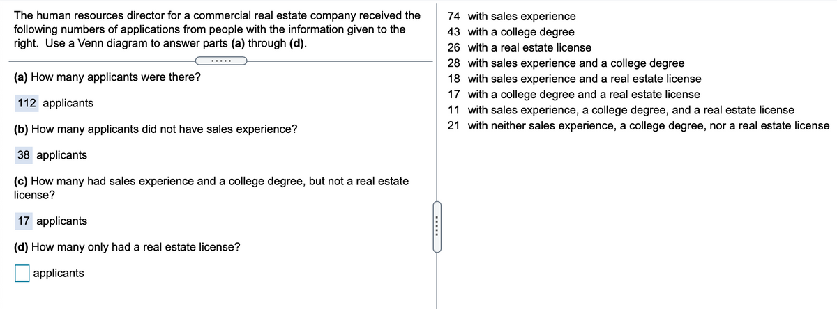 The human resources director for a commercial real estate company received the
following numbers of applications from people with the information given to the
right. Use a Venn diagram to answer parts (a) through (d).
74 with sales experience
43 with a college degree
26 with a real estate license
28 with sales experience and a college degree
.....
(a) How many applicants were there?
18 with sales experience and a real estate license
17 with a college degree and a real estate license
112 applicants
11 with sales experience, a college degree, and a real estate license
(b) How many applicants did not have sales experience?
21 with neither sales experience, a college degree, nor a real estate license
38 applicants
(c) How many had sales experience and a college degree, but not a real estate
license?
17 applicants
(d) How many only had a real estate license?
applicants
.....
