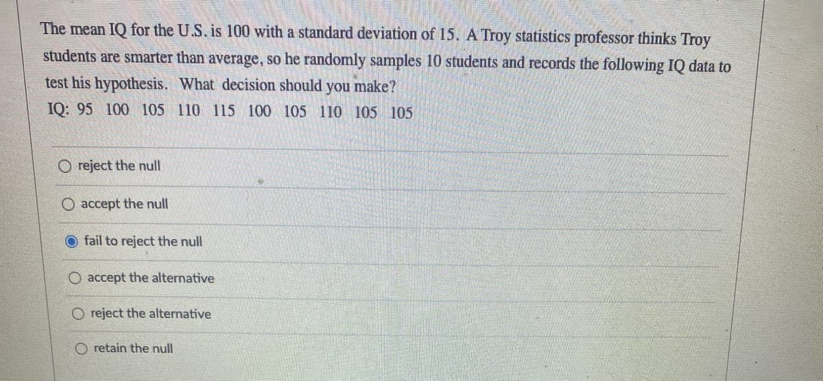 The mean IQ for the U.S. is 100 with a standard deviation of 15. A Troy statistics professor thinks Troy
students are smarter than average, so he randomly samples 10 students and records the following IQ data to
test his hypothesis. What decision should you make?
IQ: 95 100 105 110 115 100 105 110 105 105
Oreject the null
O accept the null
fail to reject the null
O accept the alternative
O reject the alternative
O retain the null