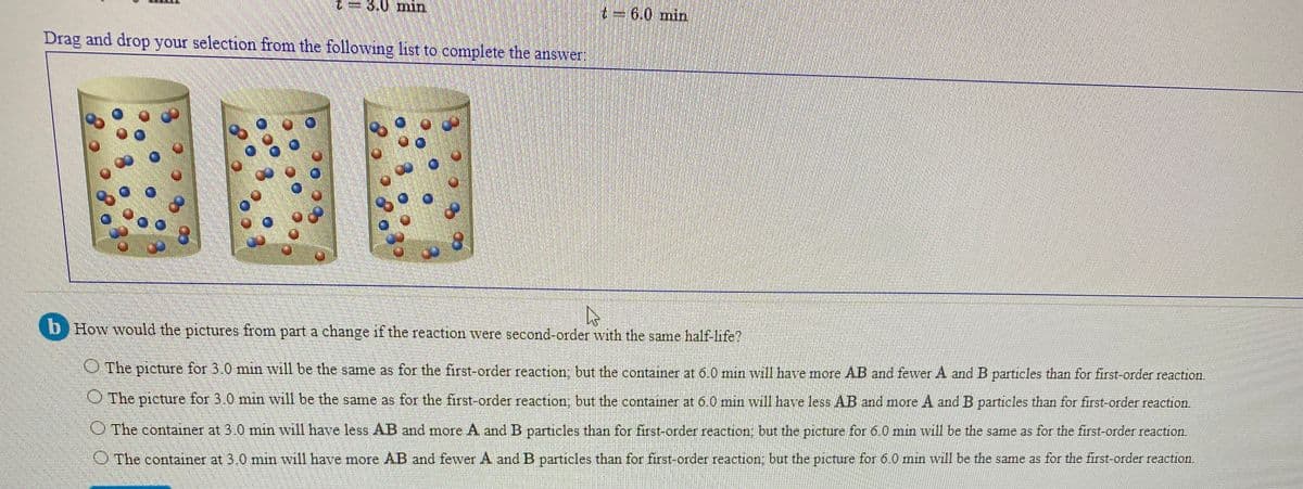 3.0 min
t=6.0 min
Drag and drop your selection from the following list to complete the answer
b How would the pictures from part a change if the reaction were second-order with the same half-life?
OThe picture for 3.0 min will be the same as for the first-order reaction: but the container at 6.0 min will have more AB and fewver A and B particles than for first-order reaction.
The picture for 3.0 min will be the same as for the first-order reaction; but the container at 6.0 min will have less AB and more A and B particles than for first-order reaction.
The container at 3.0 min will have less AB and more A and B particles than for first-order reaction, but the picture for 6.0 min will be the same as for the first-order reaction.
O The container at 3.0 min will have more AB and fewer A and B particles than for first-order reaction; but the picture for 6.00 min will be the same as for the first-order reaction.
