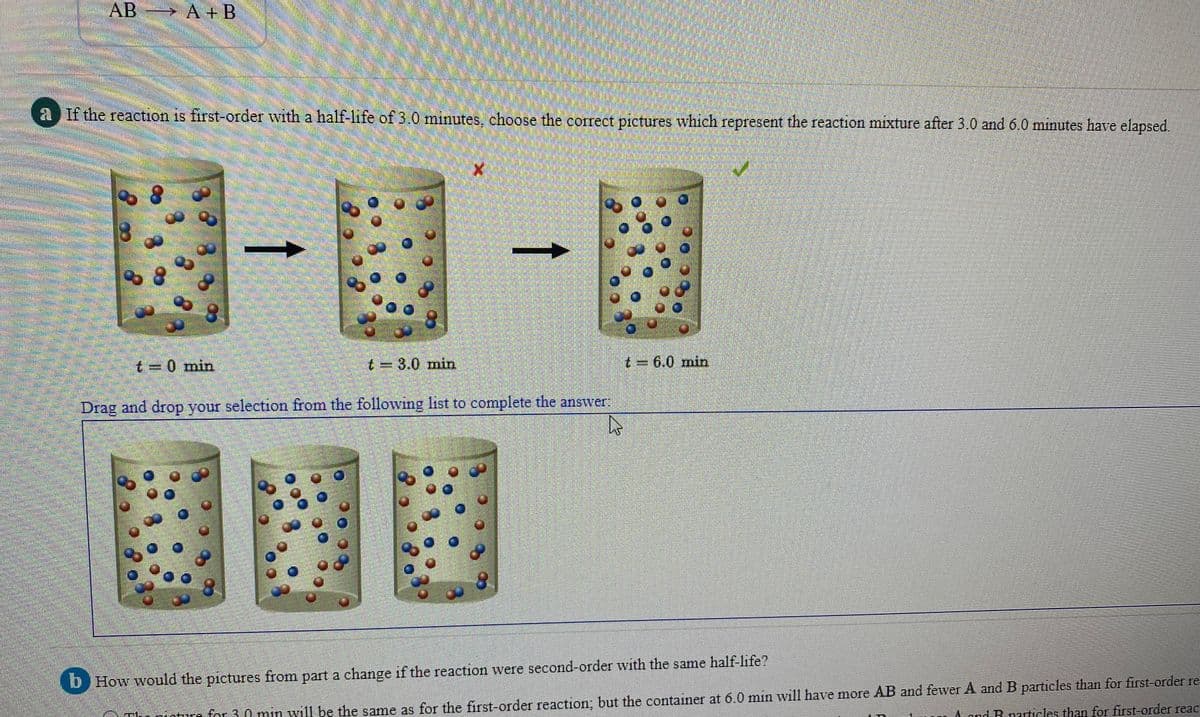 AB > A + B
2 If the reaction is first-order with a half-life of 3.0 minutes, choose the correct pictures which represent the reaction mixture after 3.0 and 6.0 minutes have elapsed.
關-第-段
%3D0 min
t 3.0 min
26.0 min
Drag and drop your selection from the following list to complete the answer
nicture for 30 min will be the same as for the first-order reaction: but the container at 6.0 min wil1 have more AB and fewer A and B particles than for first-order re
and B narticles than for first-order reac:
b How would the pictures from part a change if the reaction were second-order with the same half-life?
