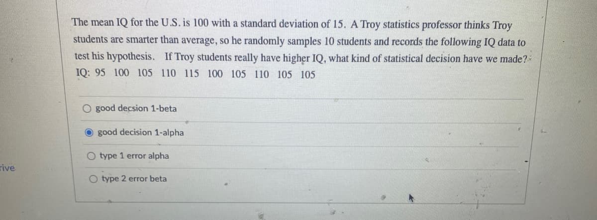 rive
The mean IQ for the U.S. is 100 with a standard deviation of 15. A Troy statistics professor thinks Troy
students are smarter than average, so he randomly samples 10 students and records the following IQ data to
test his hypothesis. If Troy students really have higher IQ, what kind of statistical decision have we made?
IQ: 95 100 105 110 115 100 105 110 105 105
O good decsion 1-beta
good decision 1-alpha
O type 1 error alpha
O type 2 error beta