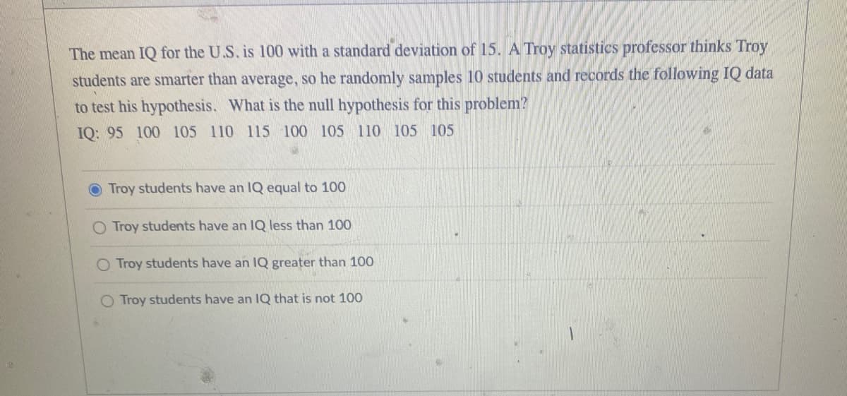 The mean IQ for the U.S. is 100 with a standard deviation of 15. A Troy statistics professor thinks Troy
students are smarter than average, so he randomly samples 10 students and records the following IQ data
to test his hypothesis. What is the null hypothesis for this problem?
IQ: 95 100 105 110 115 100 105 110 105 105
Troy students have an IQ equal to 100
O Troy students have an IQ less than 100
O Troy students have an IQ greater than 100
O Troy students have an IQ that is not 100