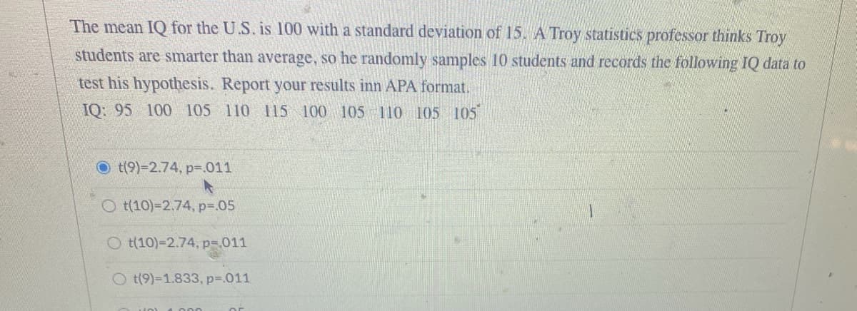 The mean IQ for the U.S. is 100 with a standard deviation of 15. A Troy statistics professor thinks Troy
students are smarter than average, so he randomly samples 10 students and records the following IQ data to
test his hypothesis. Report your results inn APA format.
IQ: 95 100 105 110 115 100 105 110 105 105
t(9)-2.74, p=.011
t(10)-2.74, p=.05
O t(10)-2.74, p=,011
Ot(9)-1.833, p= .011
HO) 000
or