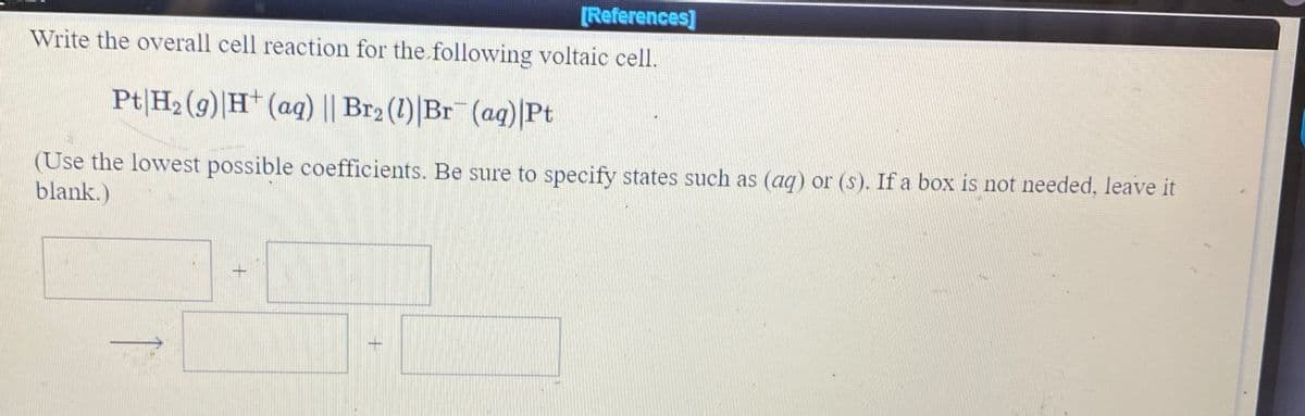 [References]
Write the overall cell reaction for the following voltaic cell.
Pt|H2 (9)|H* (ag) || Br2 (1)|Br (ag)|Pt
(Use the lowest possible coefficients. Be sure to specify states such as (aq) or (s). If a box is not needed, leave it
blank.)
