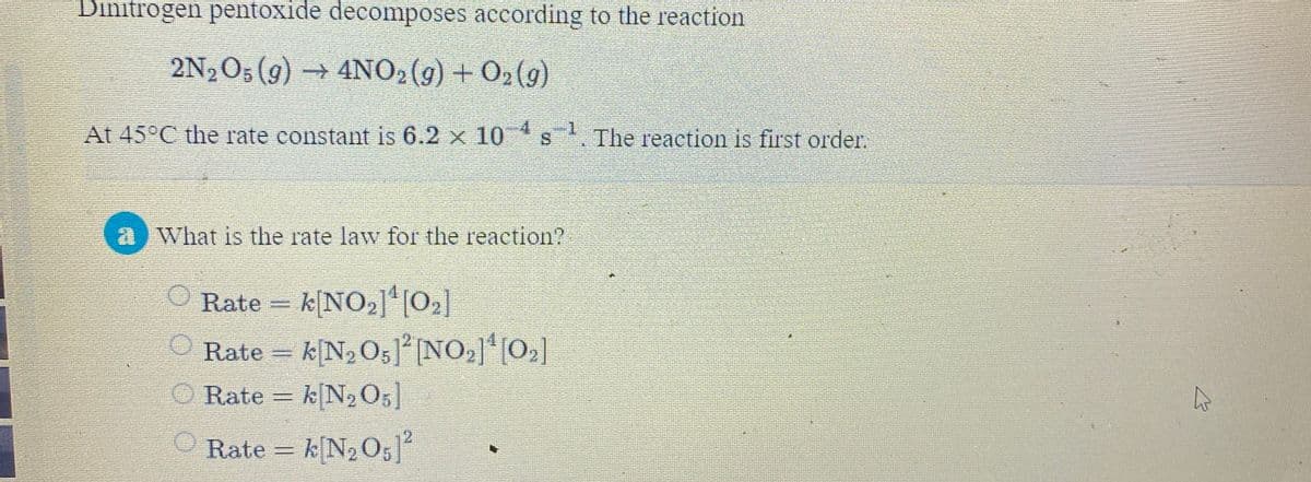 Dinitrogen pentoxide decomposes according to the reaction
2N2O5 (9) → 4NO2(9) + O2(9)
At 45°C the rate constant is 6.2 x 10 s. The reaction is first order.
4.
-1
a What is the rate law for the reaction?
Rate = k[NO2]*[O2]
Rate = k[N2O5]° NO,] [O2]
k[N2 O;]
%3D
Rate = k[N2 O;]
Rate = k[N2 O5]
