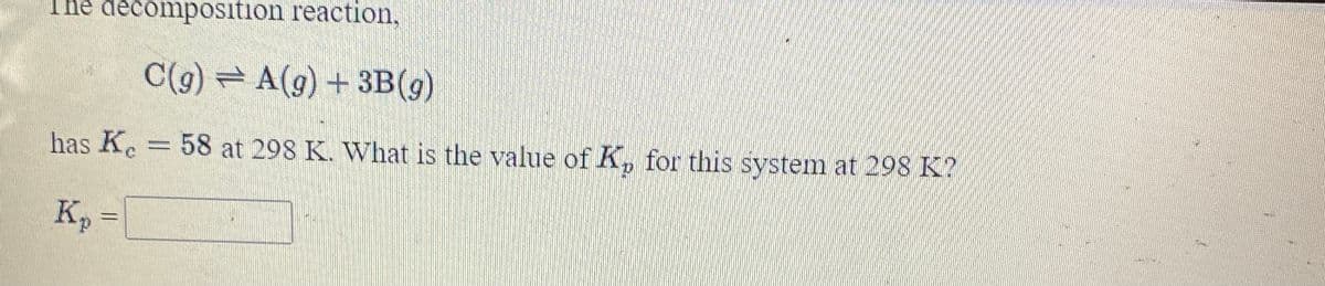 The decomposition reaction,
C(g) = A(g) + 3B(g)
has Ke
58 at 298 K. What is the value of K, for this system at 298 K?
%3D
Kp
