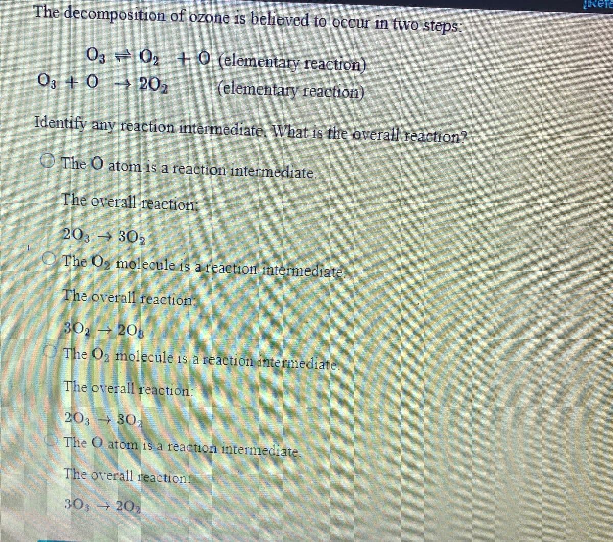 [Refe
The decomposition of ozone is believed to occur in two steps:
O3 02 +0 (elementary reaction)
O3 +0 202
(elementary reaction)
Identify any reaction intermediate. What is the overall reaction?
O The O atom is a reaction intermediate.
The overall reaction:
203 302
The O2 molecule is a reaction intermediate.
The overall reaction:
302 203
O The O, molecule is a reaction intermediate
The overall reaction;
20,- 30
The O atom is a reaction intermediate
The overall reaction:
30, 202
