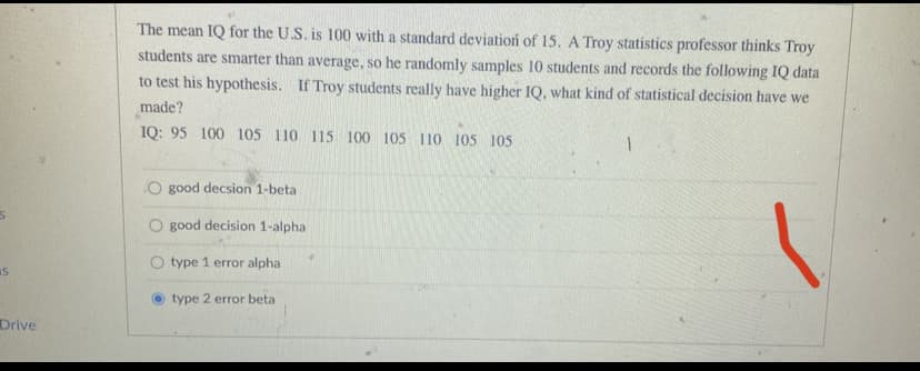 IS
Drive
The mean IQ for the U.S. is 100 with a standard deviation of 15. A Troy statistics professor thinks Troy
students are smarter than average, so he randomly samples 10 students and records the following IQ data
to test his hypothesis. If Troy students really have higher IQ, what kind of statistical decision have we
made?
IQ: 95 100 105 110 115 100 105 110 105 105
O good decsion 1-betal
good decision 1-alpha
type 1 error alpha
type 2 error beta
1