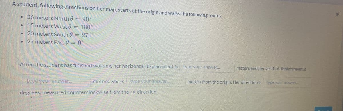 A student, following directions on her map, starts at the origin and walks the following routes:
•36 meters North 0 =
90
•15 meters West 0 180°
•20 meters South 0 270
27 meters East 0= 0
After the student has finished walking, her horizontal displacement is type your answer..
meters and her vertical displacement is
Eype your answer.
meters. She is
meters from the origin. Her direction is type your answer..
degrees, measured counterclockwise from the +x-direction.
