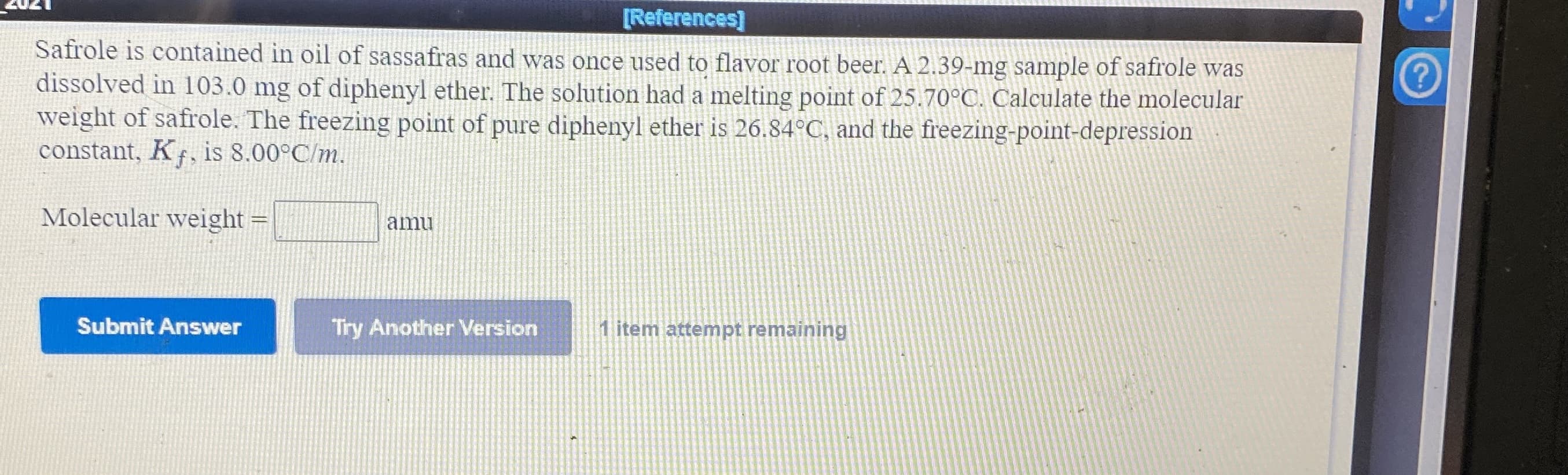 [References]
Safrole is contained in oil of sassafras and was once used to flavor root beer. A 2.39-mg sample of safrole was
dissolved in 103.0 mg of diphenyl ether. The solution had a melting point of 25.70°C. Calculate the molecular
weight of safrole. The freezing point of pure diphenyl ether is 26.84°C, and the freezing-point-depression
constant, K, is 8.00°C/m.
Molecular weight
amu
