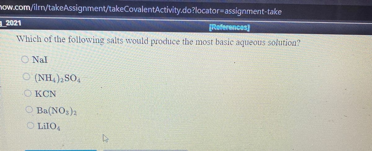 now.com/ilrn/takeAssignment/takeCovalentActivity.do?locator=assignment-take
2021
[Roferences)
Which of the following salts would produce the most basic aqueous solution?
O Nal
O (NH,), SO4
O KCN
O Ba(NO3)2
O LiIO4
