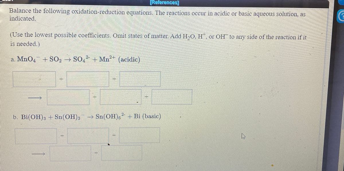 References)
Balance the following oxidation-reduction equations. The reactions occur in acidic or basic aqueous solution, as
indicated.
(Use the lowest possible coefficients. Omit states of matter. Add H,O, H, or OH to any side of the reaction if it
is needed.)
2-
a. MnO4 +SO2 SO, + Mn2 (acidic)
2-
b. Bi(OH), + Sn(OH), Sn(OH),* + Bi (basic)
