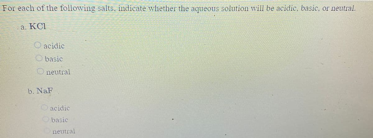 For each of the following salts, indicate wvhether the aqueous solution vill be acidic, basie, or neutral.
a. KCI
acidic
basic
neutral
b. NaF
acidic
basic
neutral
