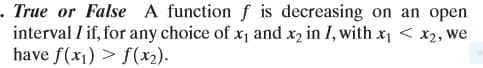 .True or False A function f is decreasing on an open
interval I if, for any choice of x, and x2 in I, with x1 < x2, we
have f(x1) > f(x2).
