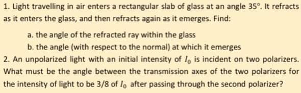 1. Light travelling in air enters a rectangular slab of glass at an angle 35°. It refracts
as it enters the glass, and then refracts again as it emerges. Find:
a. the angle of the refracted ray within the glass
b. the angle (with respect to the normal) at which it emerges
2. An unpolarized light with an initial intensity of l, is incident on two polarizers.
What must be the angle between the transmission axes of the two polarizers for
the intensity of light to be 3/8 of lo after passing through the second polarizer?
