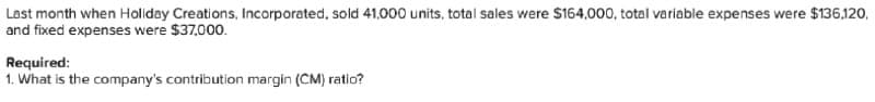 Last month when Holiday Creations, Incorporated, sold 41.000 units, total sales were $164,000, total variable expenses were $136,120,
and fixed expenses were $37,000.
Required:
1. What is the company's contribution margin (CM) ratio?
