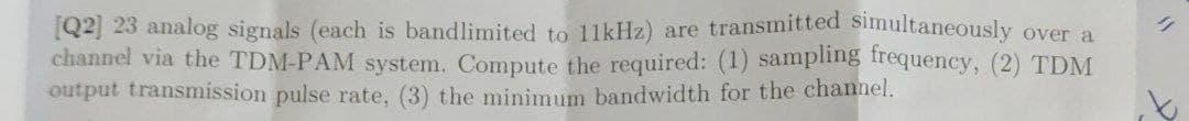 [Q2] 23 analog signals (each is bandlimited to 11kHz) are transmitted simultaneously over a
channel via the TDM-PAM system. Compute the required: (1) sampling trequency, (2) TDM
output transmission pulse rate, (3) the minimum bandwidth for the channel.
