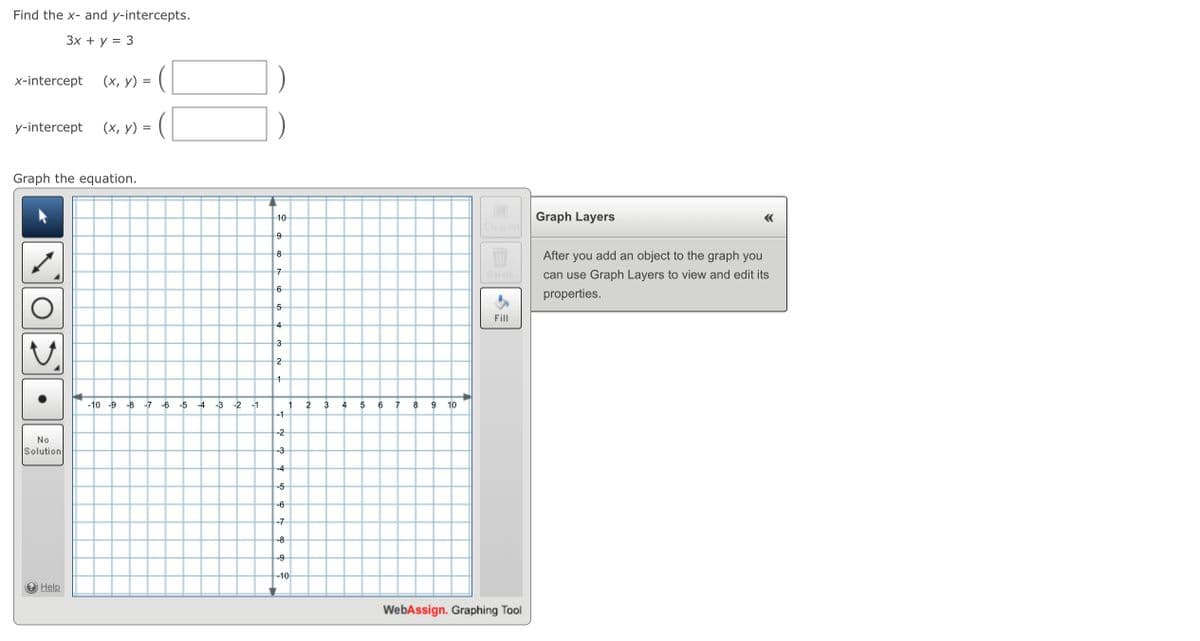 Find the x- and y-intercepts.
Зx + у %3D 3
x-intercept
(х, у) 3
y-intercept
(х, у) %3
Graph the equation.
10
Graph Layers
Clear All
After
add an object to the graph you
8
you
7
Delete
can use Graph Layers to view and edit its
6
properties.
5
Fill
4
3
2
-10 -9
-8 -7
-6
-5 -4
-3 -2
-1
2
3
4
6
8
9
10
-1
-2
No
Solution
-3
-4
-5
-6
-7
-8
-9
-10
e Help
WebAssign. Graphing Tool
