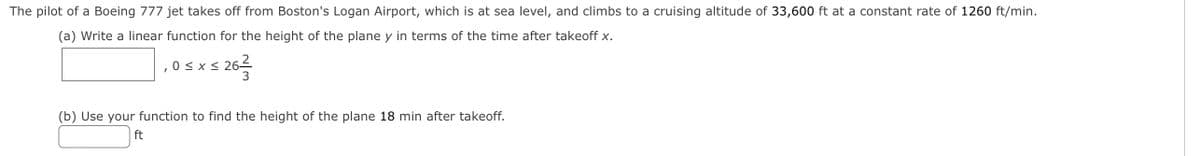 The pilot of a Boeing 777 jet takes off from Boston's Logan Airport, which is at sea level, and climbs to a cruising altitude of 33,600 ft at a constant rate of 1260 ft/min.
(a) Write a linear function for the height of the plane y in terms of the time after takeoff x.
,0< x< 262
(b) Use your function to find the height of the plane 18 min after takeoff.
ft
