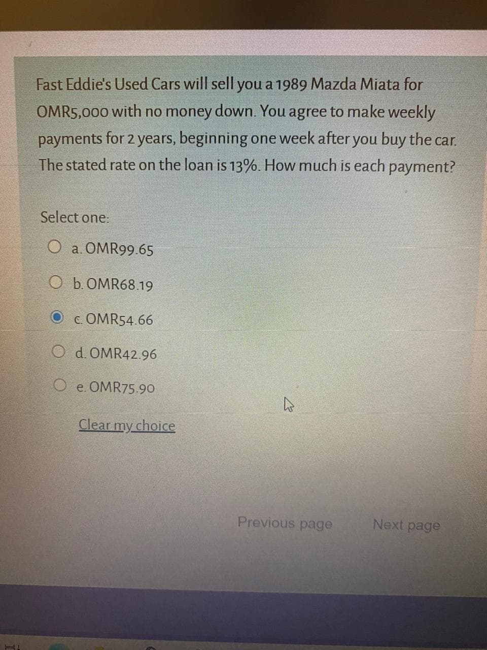 Fast Eddie's Used Cars will sell you a 1989 Mazda Miata for
OMR5,000 with no money down. You agree to make weekly
payments for 2 years, beginning one week after you buy the car.
The stated rate on the loan is 13%. How much is each payment?
Select one:
O a. OMR99.65
O b. OMR68.19
c. OMR54.66
O d. OMR42.96
O e. OMR75.90
Clear my choice
