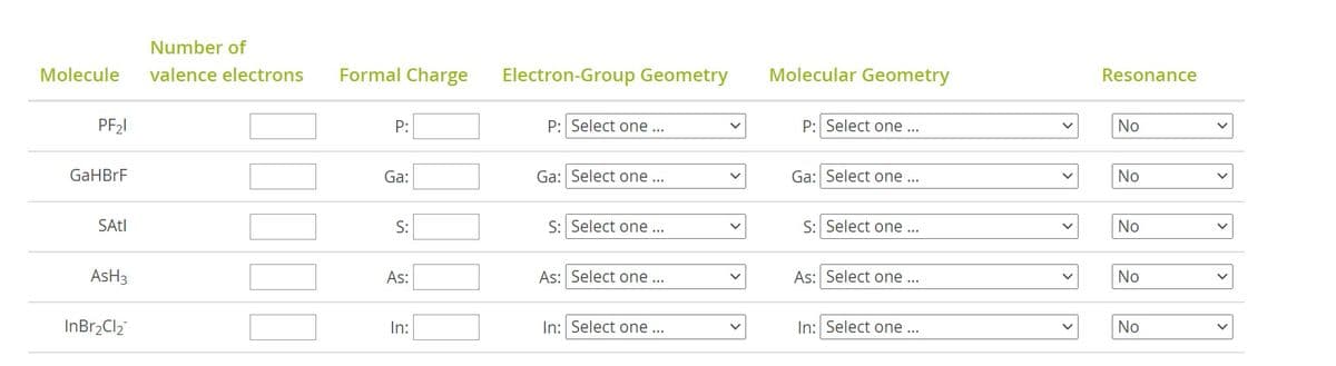 Number of
Molecule
valence electrons
Formal Charge
Electron-Group Geometry
Molecular Geometry
Resonance
PF21
P:
P: Select one...
P: Select one ...
No
GaHBrF
Ga:
Ga: Select one ..
Ga: Select one ...
No
SAtl
S:
S: Select one ...
S: Select one ...
No
AsH3
As:
As: Select one...
As: Select one ...
No
InBr2Cl2
In:
In: Select one ...
In: Select one ...
No
>
>
