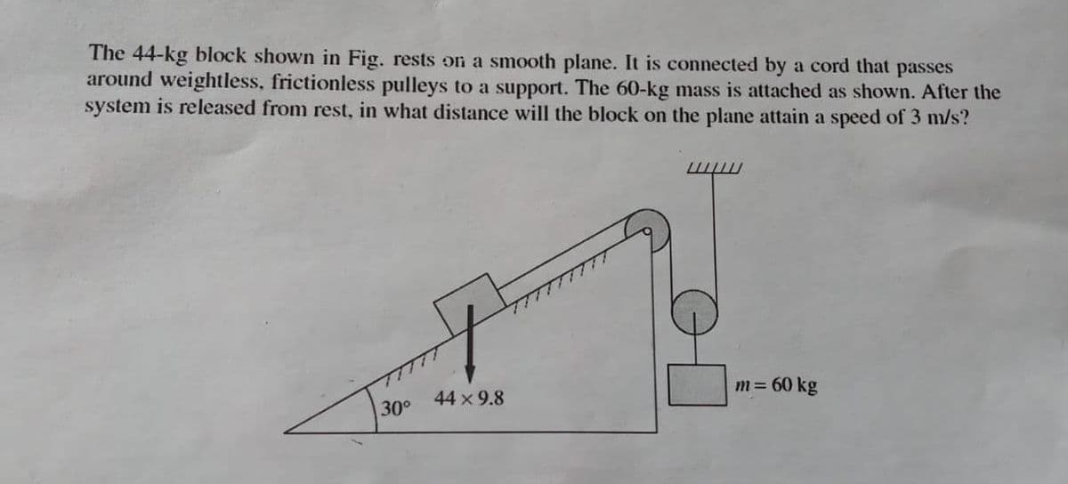 The 44-kg block shown in Fig. rests on a smooth plane. It is connected by a cord that passes
around weightless, frictionless pulleys to a support. The 60-kg mass is attached as shown. After the
system is released from rest, in what distance will the block on the plane attain a speed of 3 m/s?
m= 60 kg
44 x 9.8
30°
