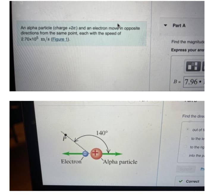 Part A
An alpha particle (charge +2e) and an electron move in opposite
directions from the same point, each with the speed of
2.70x105 m/s (Figure 1).
Find the magnitude
Express your ans
B = 7.96•
%3D
Find the dire
out of ti
140°
to the le
to the rig
into the p
Electron
Alpha particle
Submit
Pr
Correct
