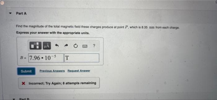 Part A
Find the magnitude of the total magnetic field these charges produce at point P, which is 8.35 nm from each charge.
Express your answer with the appropriate units.
HA
?
B= 7.96 • 10
Submit
Previous Answers Request Answer
X Incorrect; Try Again; 8 attempts remaining
Part B
