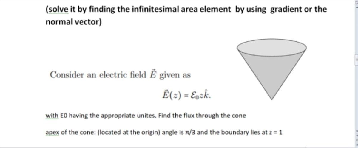 (solve it by finding the infinitesimal area element by using gradient or the
normal vector)
Consider an electric field Ě given as
Ē(2) = E9zk.
with EO having the appropriate unites. Find the flux through the cone
apex of the cone: (located at the origin) angle is n/3 and the boundary lies at z = 1
