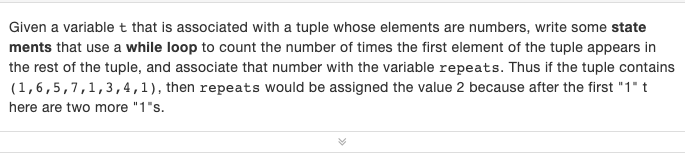 Given a variable t that is associated with a tuple whose elements are numbers, write some state
ments that use a while loop to count the number of times the first element of the tuple appears in
the rest of the tuple, and associate that number with the variable repeats. Thus if the tuple contains
(1,6,5,7,1,3,4,1), then repeats would be assigned the value 2 because after the first "1" t
here are two more "1"s.
