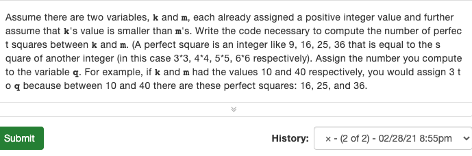 Assume there are two variables, k and m, each already assigned a positive integer value and further
assume that k's value is smaller than m's. Write the code necessary to compute the number of perfec
t squares between k and m. (A perfect square is an integer like 9, 16, 25, 36 that is equal to the s
quare of another integer (in this case 3*3, 4*4, 5*5, 6*6 respectively). Assign the number you compute
to the variable q. For example, if k and m had the values 10 and 40 respectively, you would assign 3 t
o q because between 10 and 40 there are these perfect squares: 16, 25, and 36.
Submit
History:
x - (2 of 2) - 02/28/21 8:55pm
