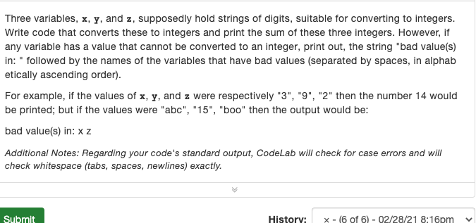 Three variables, x, y, and z, supposedly hold strings of digits, suitable for converting to integers.
Write code that converts these to integers and print the sum of these three integers. However, if
any variable has a value that cannot be converted to an integer, print out, the string "bad value(s)
in: " followed by the names of the variables that have bad values (separated by spaces, in alphab
etically ascending order).
For example, if the values of x, y, and z were respectively "3", "9", "2" then the number 14 would
be printed; but if the values were "abc", "15", "boo" then the output would be:
bad value(s) in: x z
Additional Notes: Regarding your code's standard output, CodeLab will check for case errors and will
check whitespace (tabs, spaces, newlines) exactly.
Submit
History:
x - (6 of 6) - 02/28/21 8:16pm
